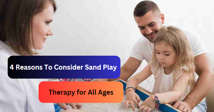 4 Reasons To Consider Sand Play Therapy for All Ages